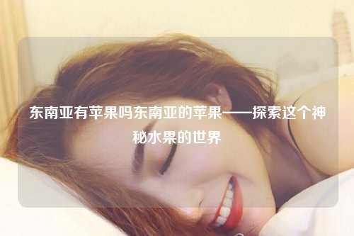 东南亚有苹果吗东南亚的苹果——探索这个神秘水果的世界